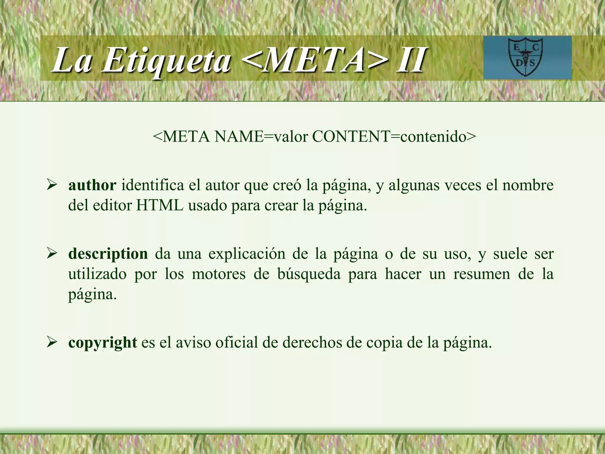 La Etiqueta <META> II
<META NAME=valor CONTENT=contenido>
 author identifica el autor que creó la página, y algunas veces el nombre
del editor HTML usado para crear la página.
 description da una explicación de la página o de su uso, y suele ser
utilizado por los motores de búsqueda para hacer un resumen de la
página.
 copyright es el aviso oficial de derechos de copia de la página.
 