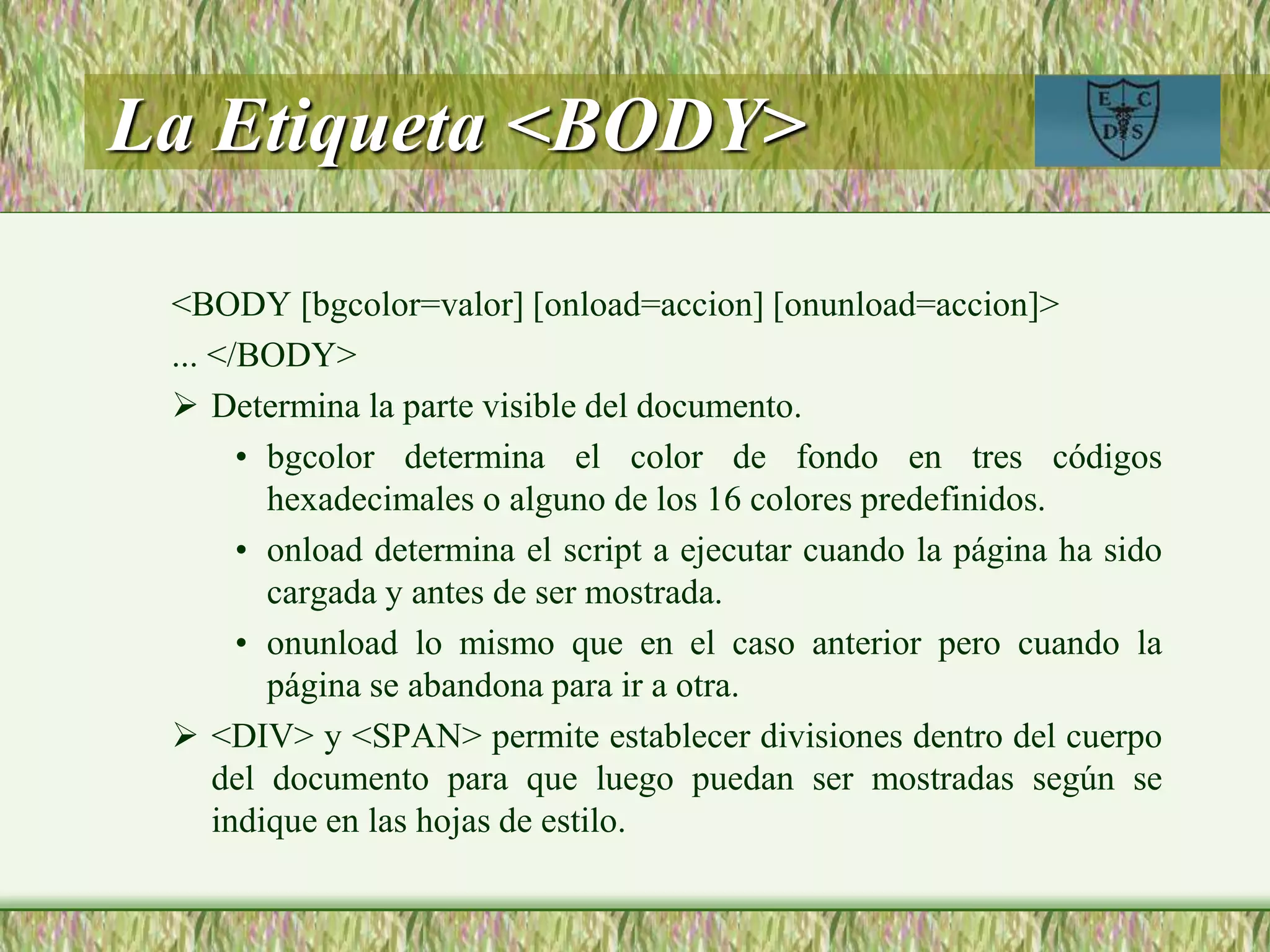 La Etiqueta <BODY>
<BODY [bgcolor=valor] [onload=accion] [onunload=accion]>
... </BODY>
 Determina la parte visible del documento.
• bgcolor determina el color de fondo en tres códigos
hexadecimales o alguno de los 16 colores predefinidos.
• onload determina el script a ejecutar cuando la página ha sido
cargada y antes de ser mostrada.
• onunload lo mismo que en el caso anterior pero cuando la
página se abandona para ir a otra.
 <DIV> y <SPAN> permite establecer divisiones dentro del cuerpo
del documento para que luego puedan ser mostradas según se
indique en las hojas de estilo.
 