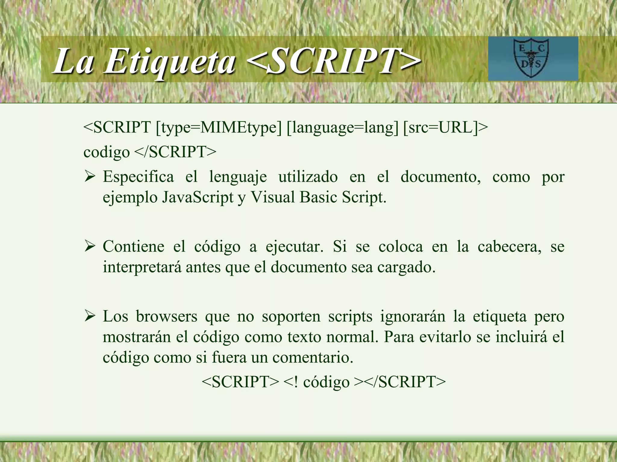 La Etiqueta <SCRIPT>
<SCRIPT [type=MIMEtype] [language=lang] [src=URL]>
codigo </SCRIPT>
 Especifica el lenguaje utilizado en el documento, como por
ejemplo JavaScript y Visual Basic Script.
 Contiene el código a ejecutar. Si se coloca en la cabecera, se
interpretará antes que el documento sea cargado.
 Los browsers que no soporten scripts ignorarán la etiqueta pero
mostrarán el código como texto normal. Para evitarlo se incluirá el
código como si fuera un comentario.
<SCRIPT> <! código ></SCRIPT>
 