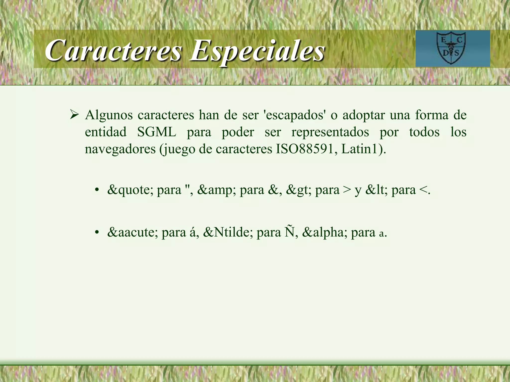 Caracteres Especiales
 Algunos caracteres han de ser 'escapados' o adoptar una forma de
entidad SGML para poder ser representados por todos los
navegadores (juego de caracteres ISO88591, Latin1).
• &quote; para '', &amp; para &, &gt; para > y &lt; para <.
• &aacute; para á, &Ntilde; para Ñ, &alpha; para a.
 