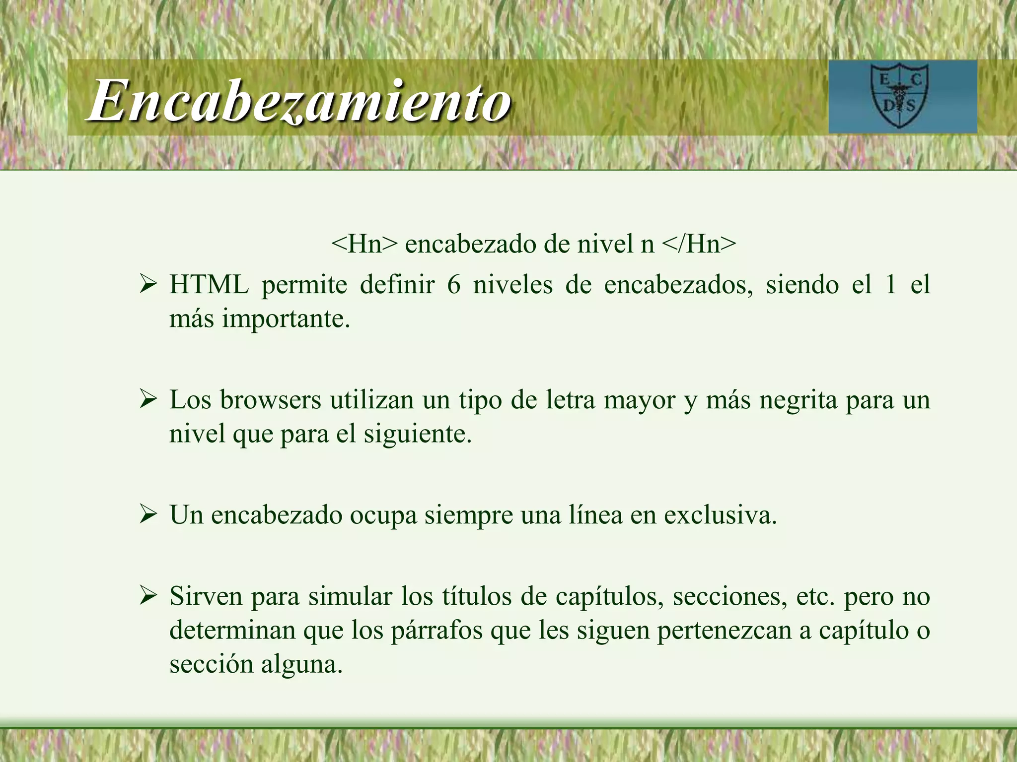 Encabezamiento
<Hn> encabezado de nivel n </Hn>
 HTML permite definir 6 niveles de encabezados, siendo el 1 el
más importante.
 Los browsers utilizan un tipo de letra mayor y más negrita para un
nivel que para el siguiente.
 Un encabezado ocupa siempre una línea en exclusiva.
 Sirven para simular los títulos de capítulos, secciones, etc. pero no
determinan que los párrafos que les siguen pertenezcan a capítulo o
sección alguna.
 