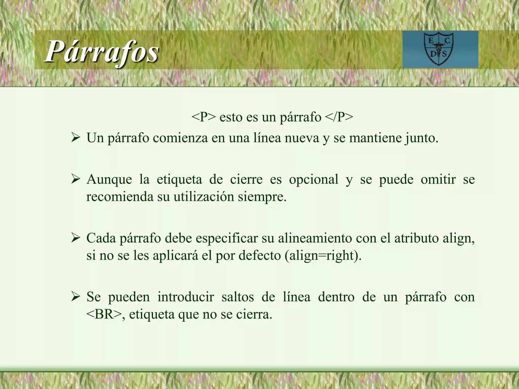 Párrafos
<P> esto es un párrafo </P>
 Un párrafo comienza en una línea nueva y se mantiene junto.
 Aunque la etiqueta de cierre es opcional y se puede omitir se
recomienda su utilización siempre.
 Cada párrafo debe especificar su alineamiento con el atributo align,
si no se les aplicará el por defecto (align=right).
 Se pueden introducir saltos de línea dentro de un párrafo con
<BR>, etiqueta que no se cierra.
 