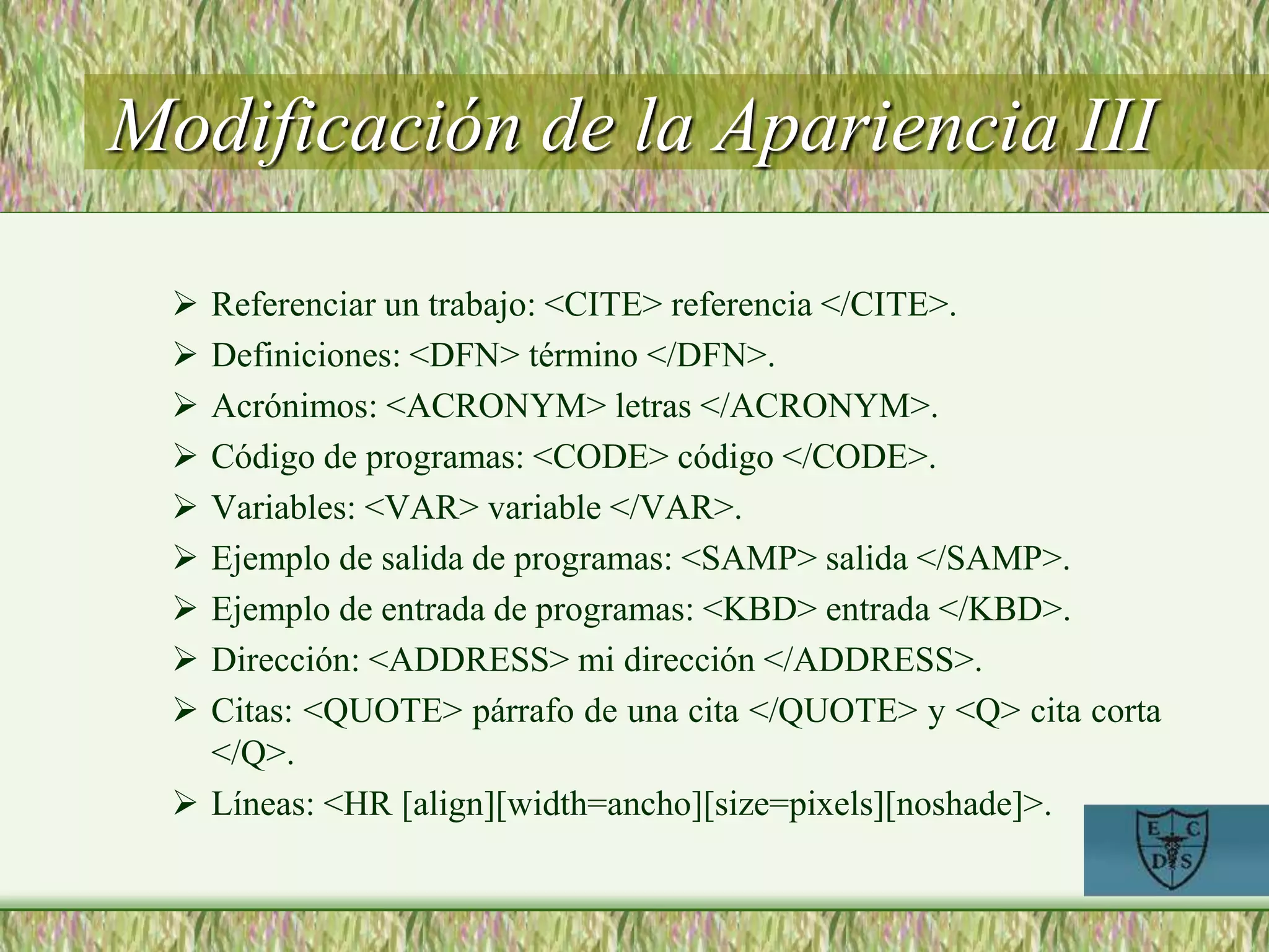 Modificación de la Apariencia III
 Referenciar un trabajo: <CITE> referencia </CITE>.
 Definiciones: <DFN> término </DFN>.
 Acrónimos: <ACRONYM> letras </ACRONYM>.
 Código de programas: <CODE> código </CODE>.
 Variables: <VAR> variable </VAR>.
 Ejemplo de salida de programas: <SAMP> salida </SAMP>.
 Ejemplo de entrada de programas: <KBD> entrada </KBD>.
 Dirección: <ADDRESS> mi dirección </ADDRESS>.
 Citas: <QUOTE> párrafo de una cita </QUOTE> y <Q> cita corta
</Q>.
 Líneas: <HR [align][width=ancho][size=pixels][noshade]>.
 