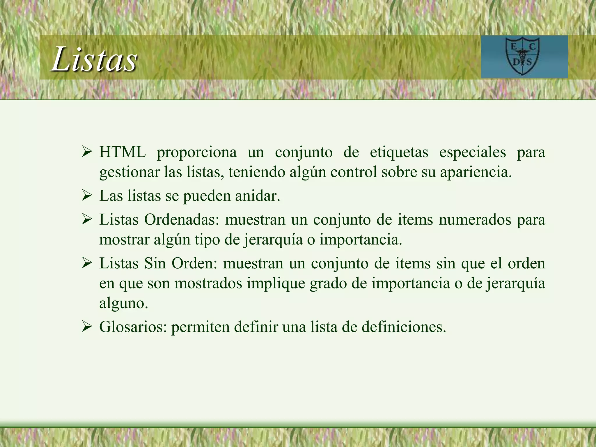 Listas
 HTML proporciona un conjunto de etiquetas especiales para
gestionar las listas, teniendo algún control sobre su apariencia.
 Las listas se pueden anidar.
 Listas Ordenadas: muestran un conjunto de items numerados para
mostrar algún tipo de jerarquía o importancia.
 Listas Sin Orden: muestran un conjunto de items sin que el orden
en que son mostrados implique grado de importancia o de jerarquía
alguno.
 Glosarios: permiten definir una lista de definiciones.
 