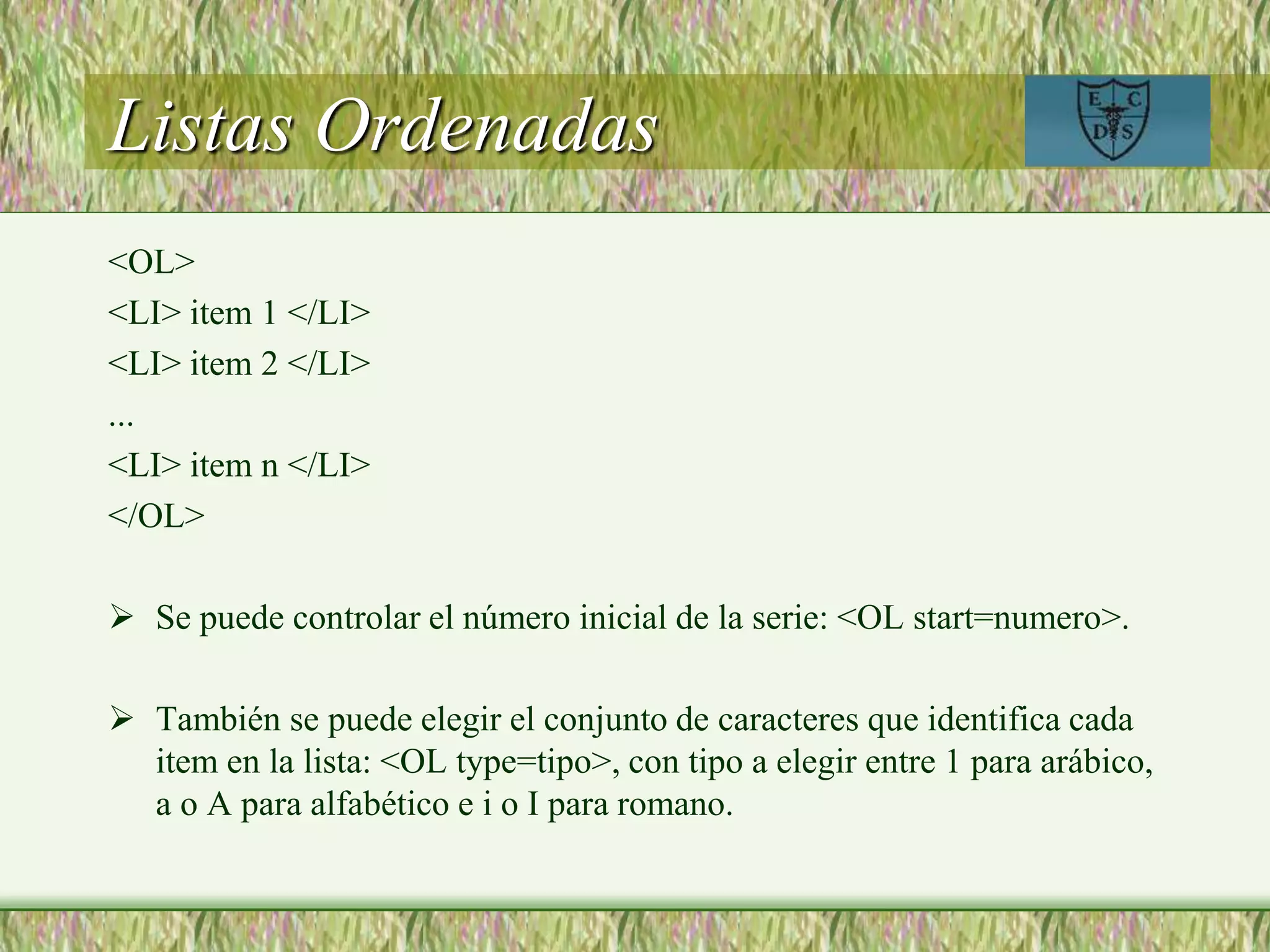 Listas Ordenadas
<OL>
<LI> item 1 </LI>
<LI> item 2 </LI>
...
<LI> item n </LI>
</OL>
 Se puede controlar el número inicial de la serie: <OL start=numero>.
 También se puede elegir el conjunto de caracteres que identifica cada
item en la lista: <OL type=tipo>, con tipo a elegir entre 1 para arábico,
a o A para alfabético e i o I para romano.
 