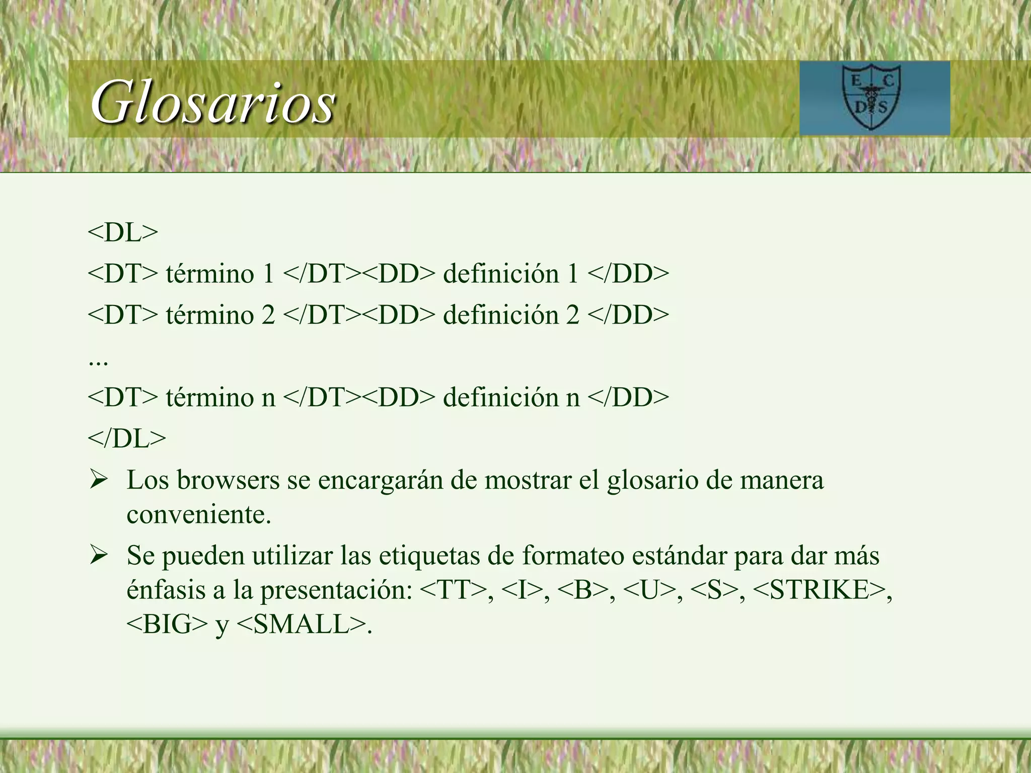 Glosarios
<DL>
<DT> término 1 </DT><DD> definición 1 </DD>
<DT> término 2 </DT><DD> definición 2 </DD>
...
<DT> término n </DT><DD> definición n </DD>
</DL>
 Los browsers se encargarán de mostrar el glosario de manera
conveniente.
 Se pueden utilizar las etiquetas de formateo estándar para dar más
énfasis a la presentación: <TT>, <I>, <B>, <U>, <S>, <STRIKE>,
<BIG> y <SMALL>.
 