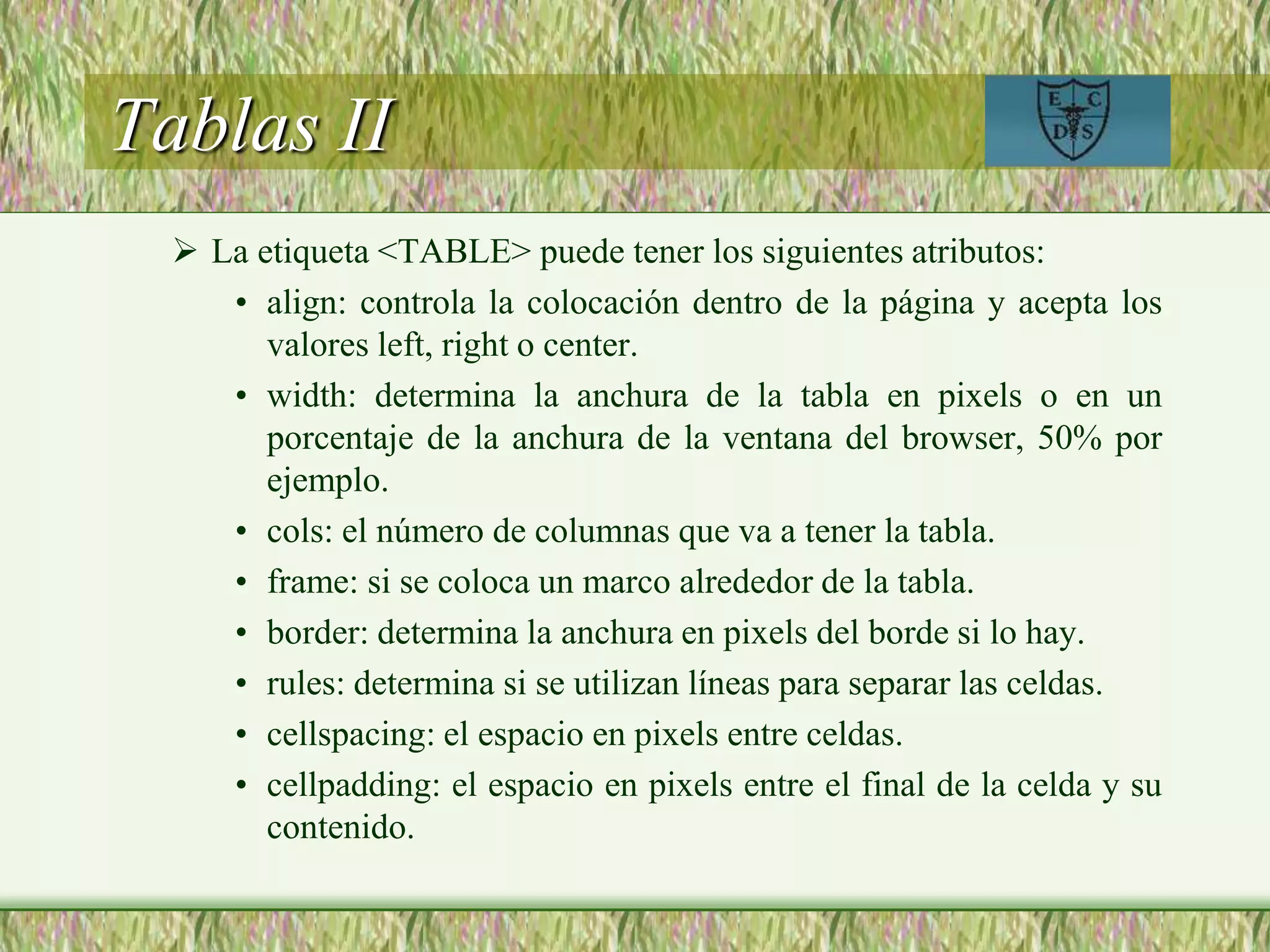Tablas II
 La etiqueta <TABLE> puede tener los siguientes atributos:
• align: controla la colocación dentro de la página y acepta los
valores left, right o center.
• width: determina la anchura de la tabla en pixels o en un
porcentaje de la anchura de la ventana del browser, 50% por
ejemplo.
• cols: el número de columnas que va a tener la tabla.
• frame: si se coloca un marco alrededor de la tabla.
• border: determina la anchura en pixels del borde si lo hay.
• rules: determina si se utilizan líneas para separar las celdas.
• cellspacing: el espacio en pixels entre celdas.
• cellpadding: el espacio en pixels entre el final de la celda y su
contenido.
 