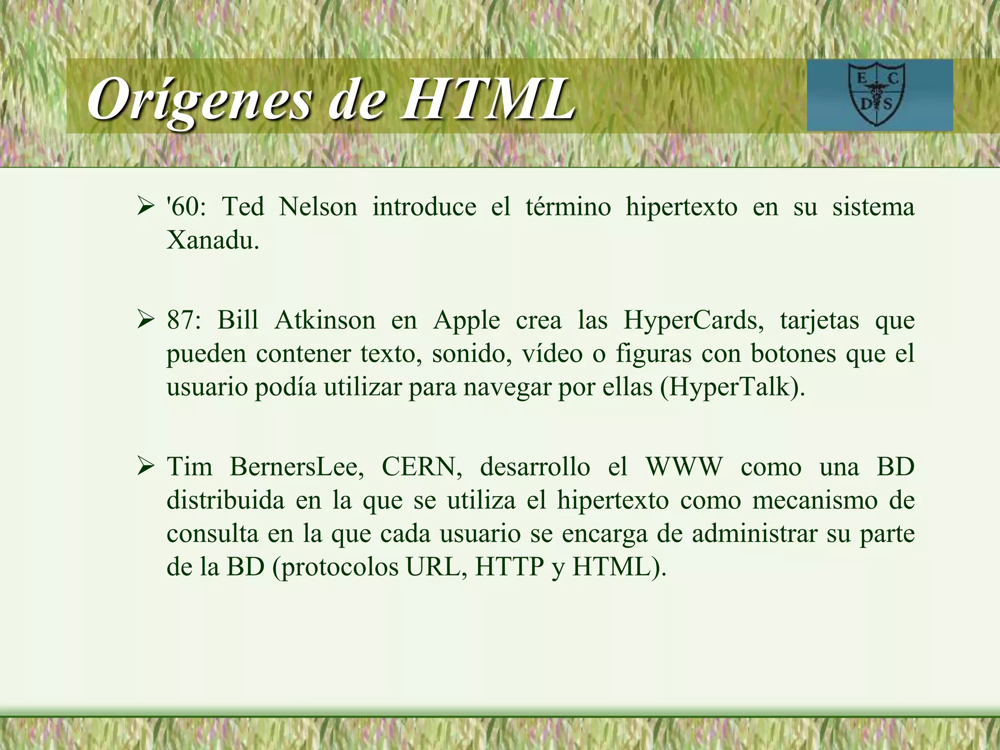 Orígenes de HTML
 '60: Ted Nelson introduce el término hipertexto en su sistema
Xanadu.
 87: Bill Atkinson en Apple crea las HyperCards, tarjetas que
pueden contener texto, sonido, vídeo o figuras con botones que el
usuario podía utilizar para navegar por ellas (HyperTalk).
 Tim BernersLee, CERN, desarrollo el WWW como una BD
distribuida en la que se utiliza el hipertexto como mecanismo de
consulta en la que cada usuario se encarga de administrar su parte
de la BD (protocolos URL, HTTP y HTML).
 
