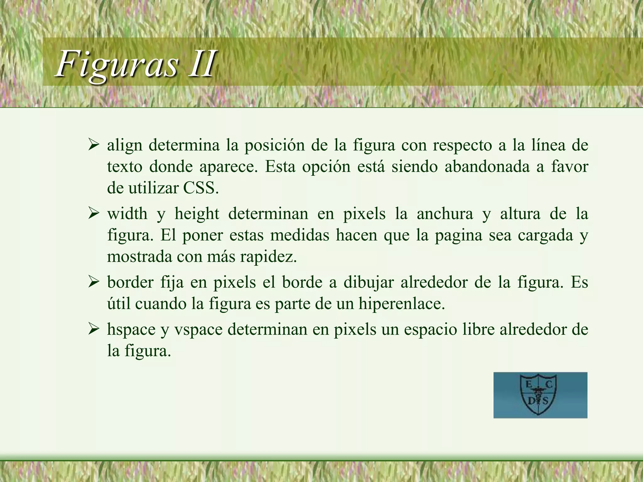 Figuras II
 align determina la posición de la figura con respecto a la línea de
texto donde aparece. Esta opción está siendo abandonada a favor
de utilizar CSS.
 width y height determinan en pixels la anchura y altura de la
figura. El poner estas medidas hacen que la pagina sea cargada y
mostrada con más rapidez.
 border fija en pixels el borde a dibujar alrededor de la figura. Es
útil cuando la figura es parte de un hiperenlace.
 hspace y vspace determinan en pixels un espacio libre alrededor de
la figura.
 