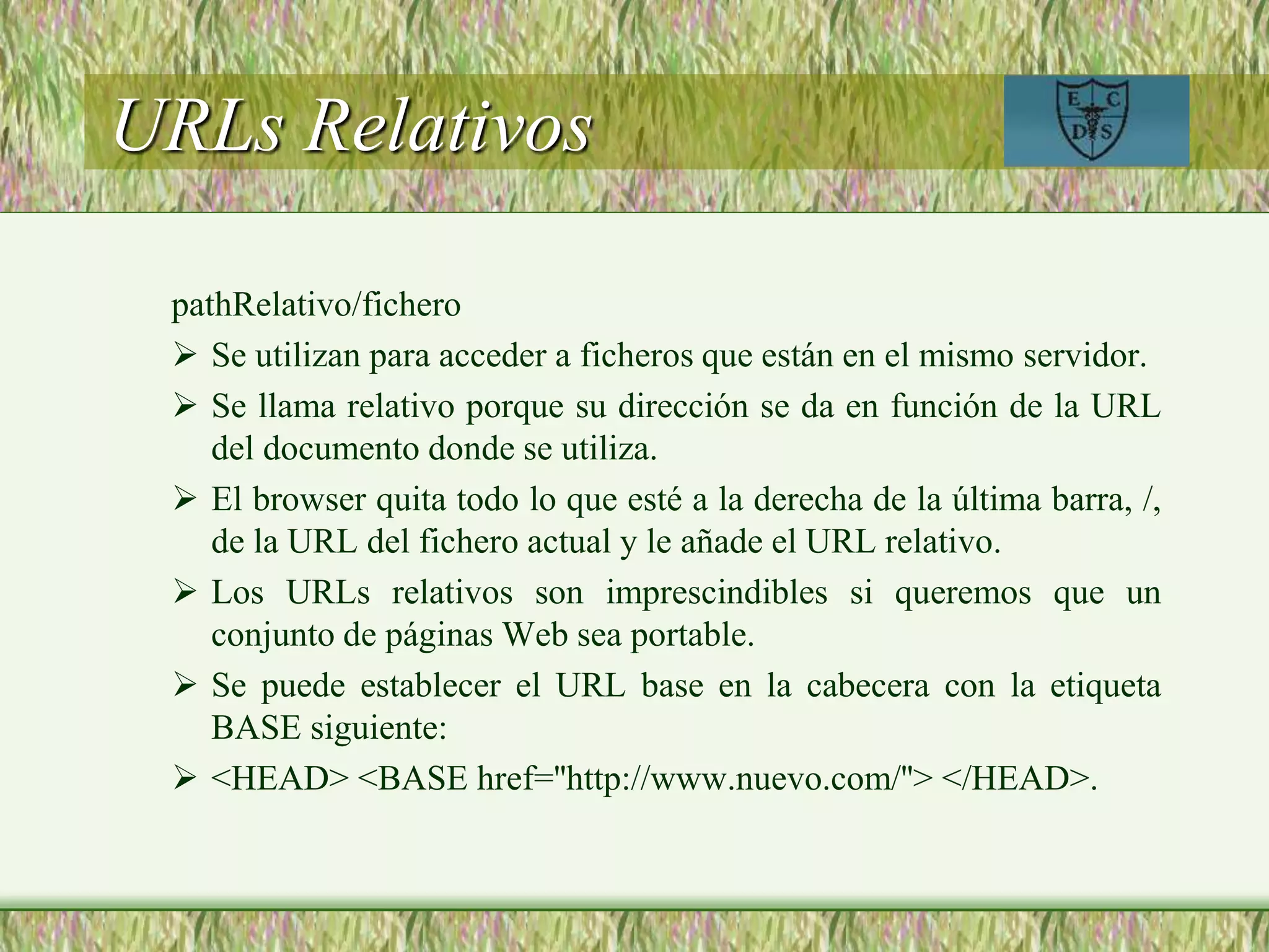 URLs Relativos
pathRelativo/fichero
 Se utilizan para acceder a ficheros que están en el mismo servidor.
 Se llama relativo porque su dirección se da en función de la URL
del documento donde se utiliza.
 El browser quita todo lo que esté a la derecha de la última barra, /,
de la URL del fichero actual y le añade el URL relativo.
 Los URLs relativos son imprescindibles si queremos que un
conjunto de páginas Web sea portable.
 Se puede establecer el URL base en la cabecera con la etiqueta
BASE siguiente:
 <HEAD> <BASE href=''http://www.nuevo.com/''> </HEAD>.
 