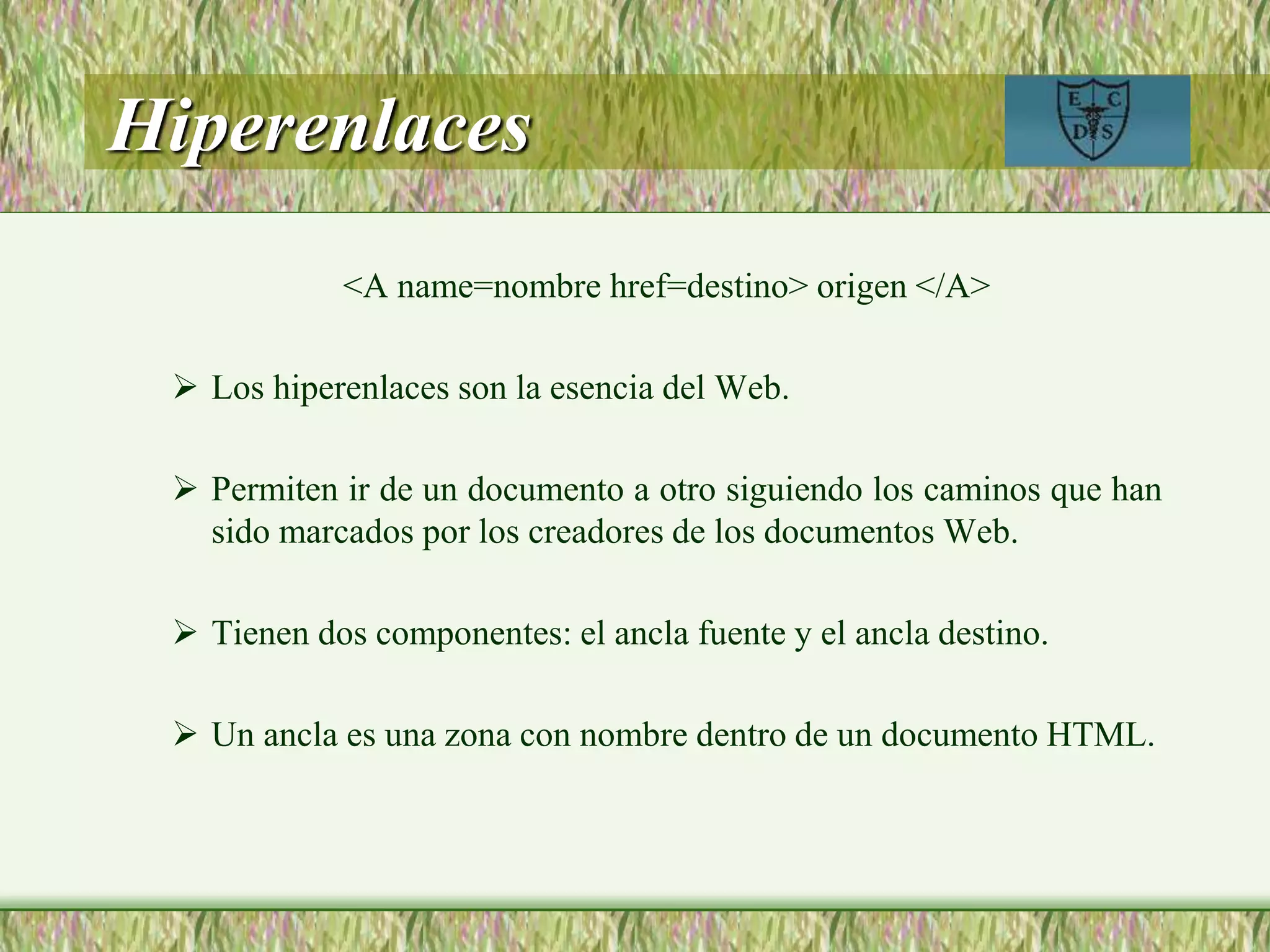 Hiperenlaces
<A name=nombre href=destino> origen </A>
 Los hiperenlaces son la esencia del Web.
 Permiten ir de un documento a otro siguiendo los caminos que han
sido marcados por los creadores de los documentos Web.
 Tienen dos componentes: el ancla fuente y el ancla destino.
 Un ancla es una zona con nombre dentro de un documento HTML.
 