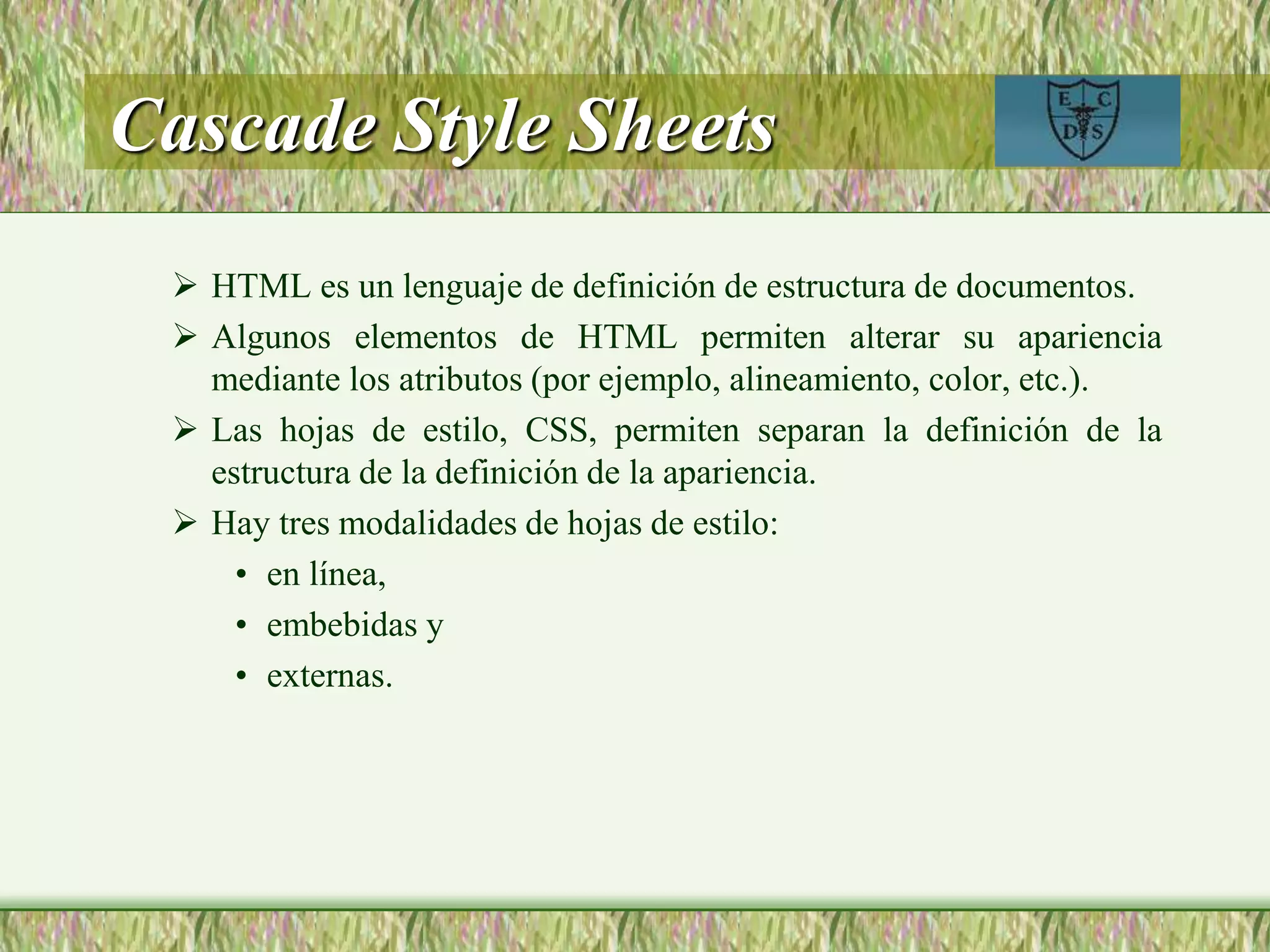 Cascade Style Sheets
 HTML es un lenguaje de definición de estructura de documentos.
 Algunos elementos de HTML permiten alterar su apariencia
mediante los atributos (por ejemplo, alineamiento, color, etc.).
 Las hojas de estilo, CSS, permiten separan la definición de la
estructura de la definición de la apariencia.
 Hay tres modalidades de hojas de estilo:
• en línea,
• embebidas y
• externas.
 