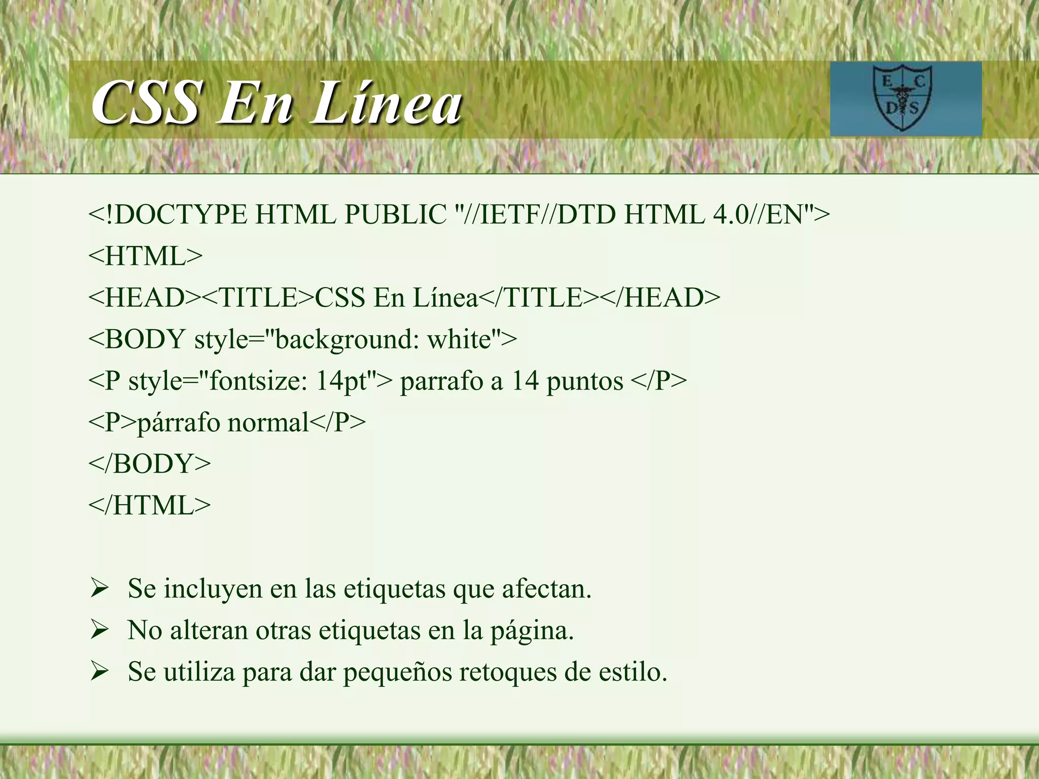 CSS En Línea
<!DOCTYPE HTML PUBLIC ''//IETF//DTD HTML 4.0//EN''>
<HTML>
<HEAD><TITLE>CSS En Línea</TITLE></HEAD>
<BODY style=''background: white''>
<P style=''fontsize: 14pt''> parrafo a 14 puntos </P>
<P>párrafo normal</P>
</BODY>
</HTML>
 Se incluyen en las etiquetas que afectan.
 No alteran otras etiquetas en la página.
 Se utiliza para dar pequeños retoques de estilo.
 