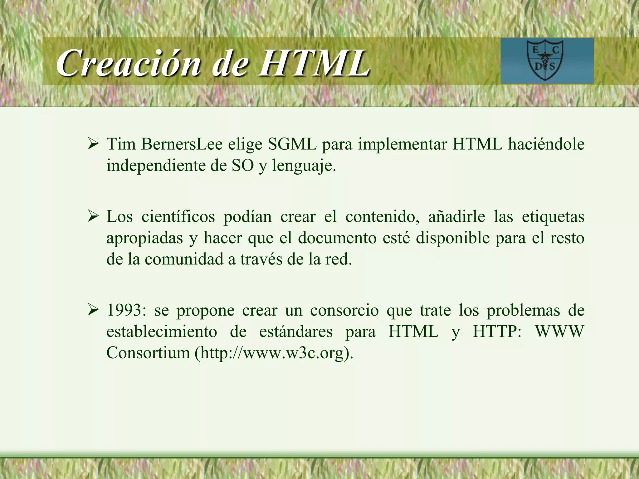 Creación de HTML
 Tim BernersLee elige SGML para implementar HTML haciéndole
independiente de SO y lenguaje.
 Los científicos podían crear el contenido, añadirle las etiquetas
apropiadas y hacer que el documento esté disponible para el resto
de la comunidad a través de la red.
 1993: se propone crear un consorcio que trate los problemas de
establecimiento de estándares para HTML y HTTP: WWW
Consortium (http://www.w3c.org).
 