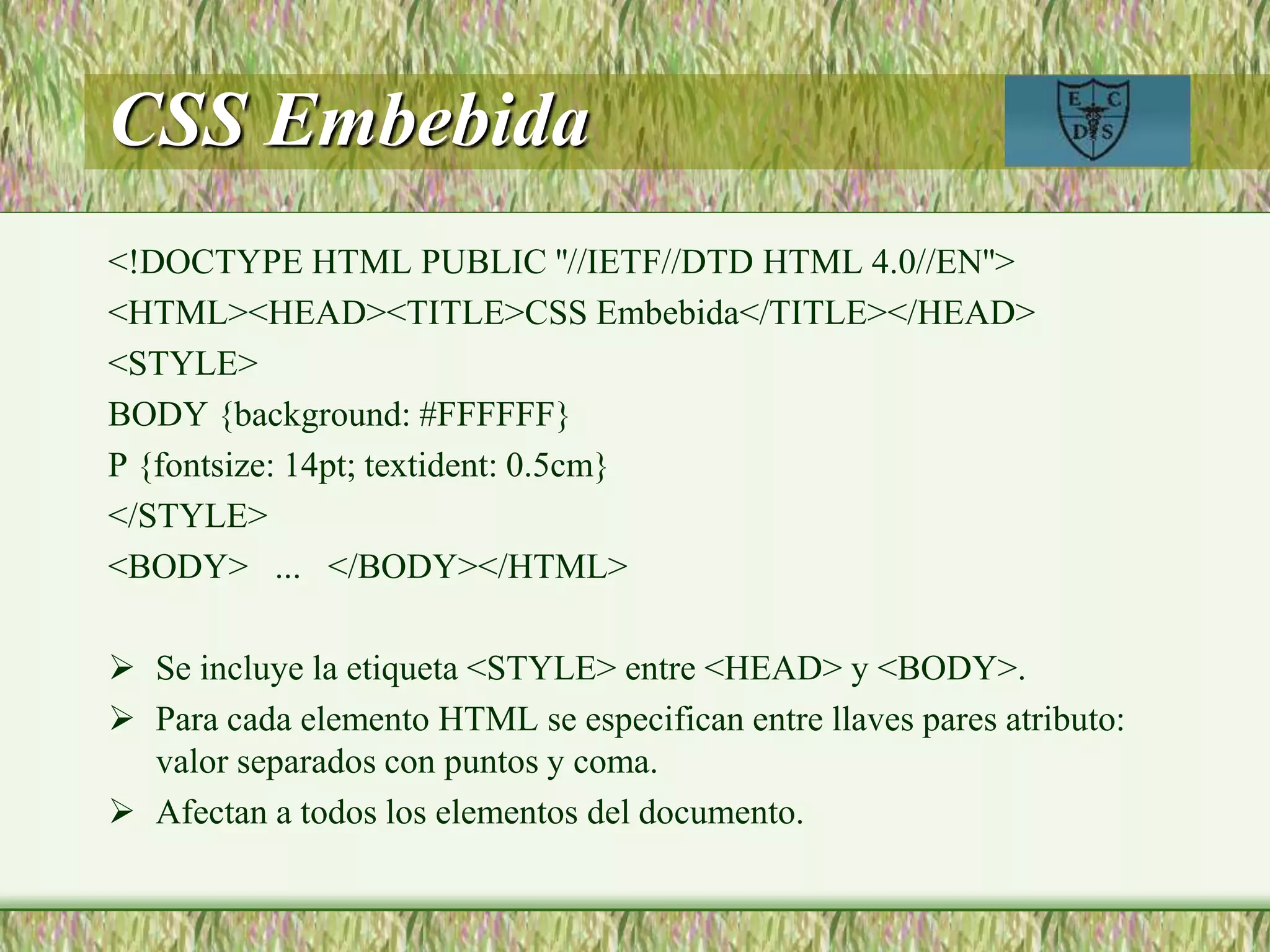 CSS Embebida
<!DOCTYPE HTML PUBLIC ''//IETF//DTD HTML 4.0//EN''>
<HTML><HEAD><TITLE>CSS Embebida</TITLE></HEAD>
<STYLE>
BODY {background: #FFFFFF}
P {fontsize: 14pt; textident: 0.5cm}
</STYLE>
<BODY> ... </BODY></HTML>
 Se incluye la etiqueta <STYLE> entre <HEAD> y <BODY>.
 Para cada elemento HTML se especifican entre llaves pares atributo:
valor separados con puntos y coma.
 Afectan a todos los elementos del documento.
 