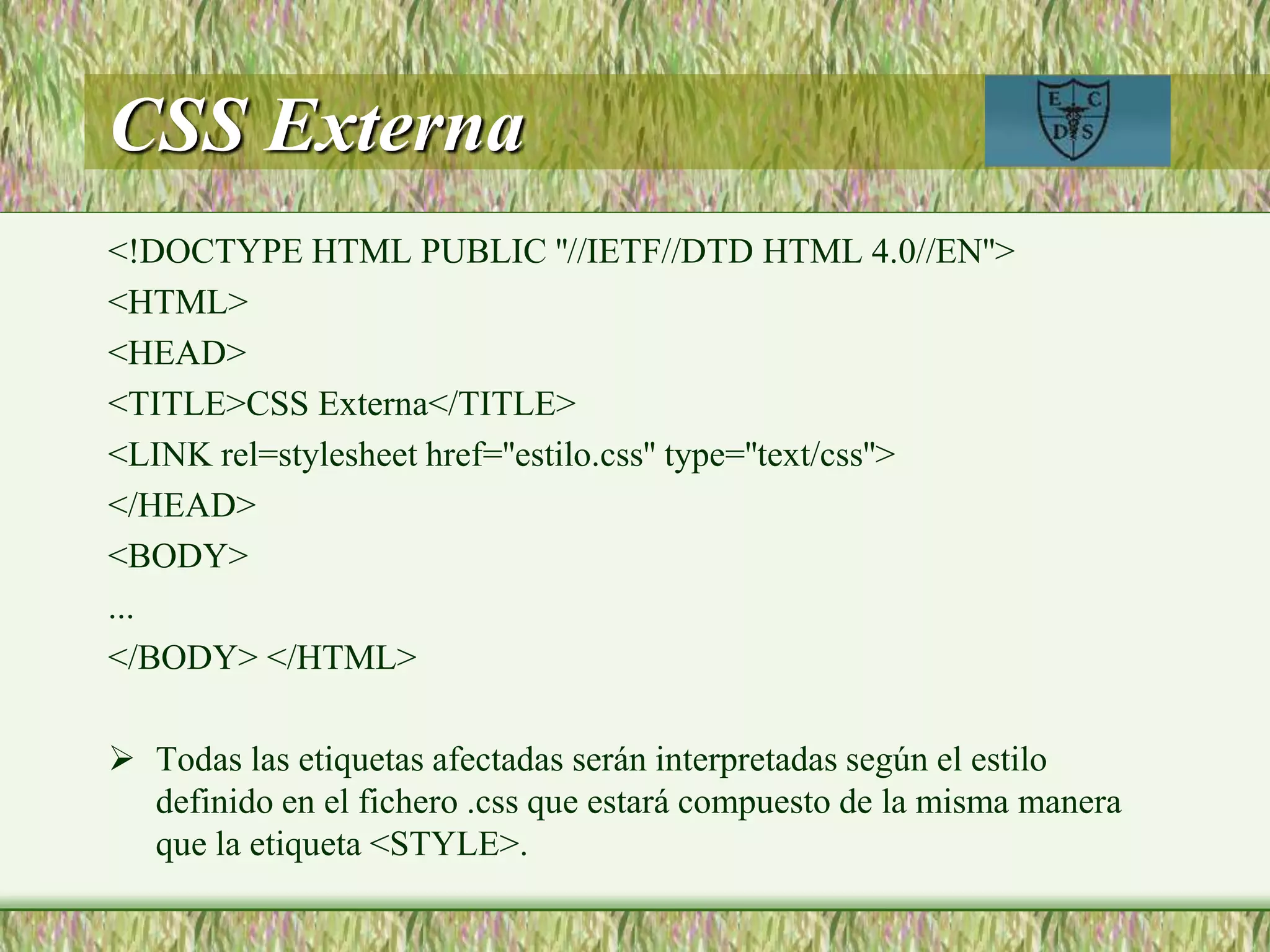 CSS Externa
<!DOCTYPE HTML PUBLIC ''//IETF//DTD HTML 4.0//EN''>
<HTML>
<HEAD>
<TITLE>CSS Externa</TITLE>
<LINK rel=stylesheet href=''estilo.css'' type=''text/css''>
</HEAD>
<BODY>
...
</BODY> </HTML>
 Todas las etiquetas afectadas serán interpretadas según el estilo
definido en el fichero .css que estará compuesto de la misma manera
que la etiqueta <STYLE>.
 