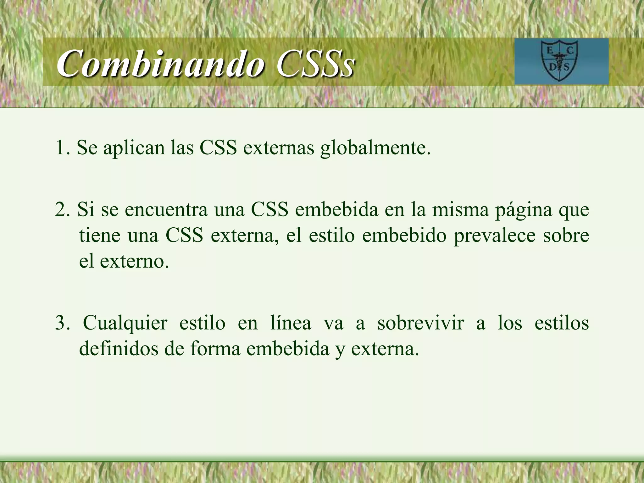 Combinando CSSs
1. Se aplican las CSS externas globalmente.
2. Si se encuentra una CSS embebida en la misma página que
tiene una CSS externa, el estilo embebido prevalece sobre
el externo.
3. Cualquier estilo en línea va a sobrevivir a los estilos
definidos de forma embebida y externa.
 