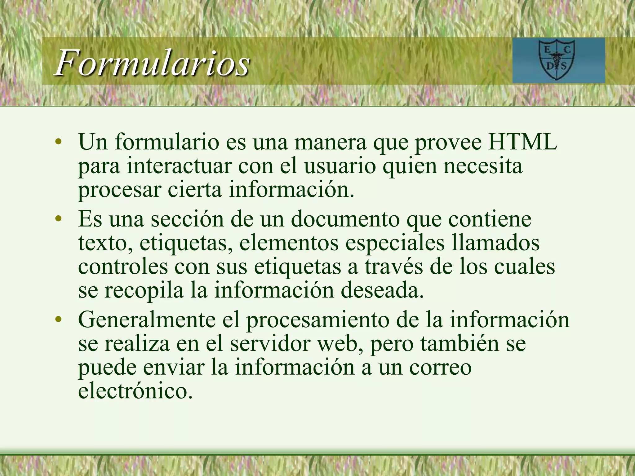 Formularios
• Un formulario es una manera que provee HTML
para interactuar con el usuario quien necesita
procesar cierta información.
• Es una sección de un documento que contiene
texto, etiquetas, elementos especiales llamados
controles con sus etiquetas a través de los cuales
se recopila la información deseada.
• Generalmente el procesamiento de la información
se realiza en el servidor web, pero también se
puede enviar la información a un correo
electrónico.
 