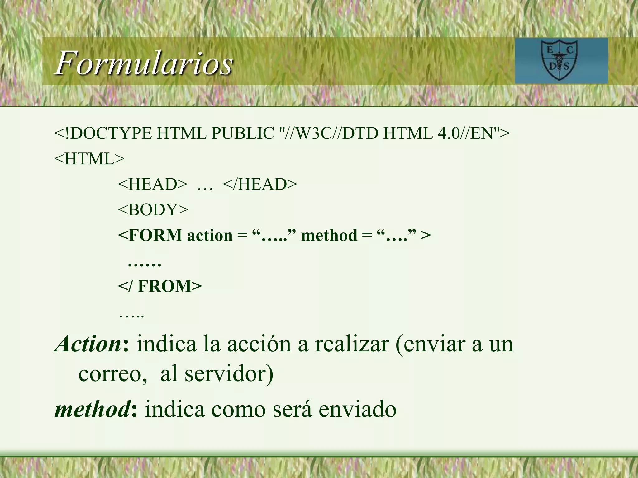 Formularios
<!DOCTYPE HTML PUBLIC ''//W3C//DTD HTML 4.0//EN''>
<HTML>
<HEAD> … </HEAD>
<BODY>
<FORM action = “…..” method = “….” >
……
</ FROM>
…..
Action: indica la acción a realizar (enviar a un
correo, al servidor)
method: indica como será enviado
 