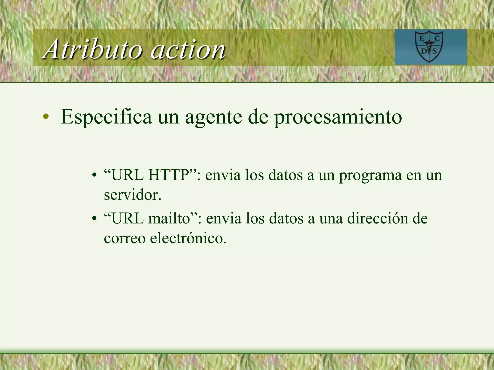 Atributo action
• Especifica un agente de procesamiento
• “URL HTTP”: envia los datos a un programa en un
servidor.
• “URL mailto”: envia los datos a una dirección de
correo electrónico.
 