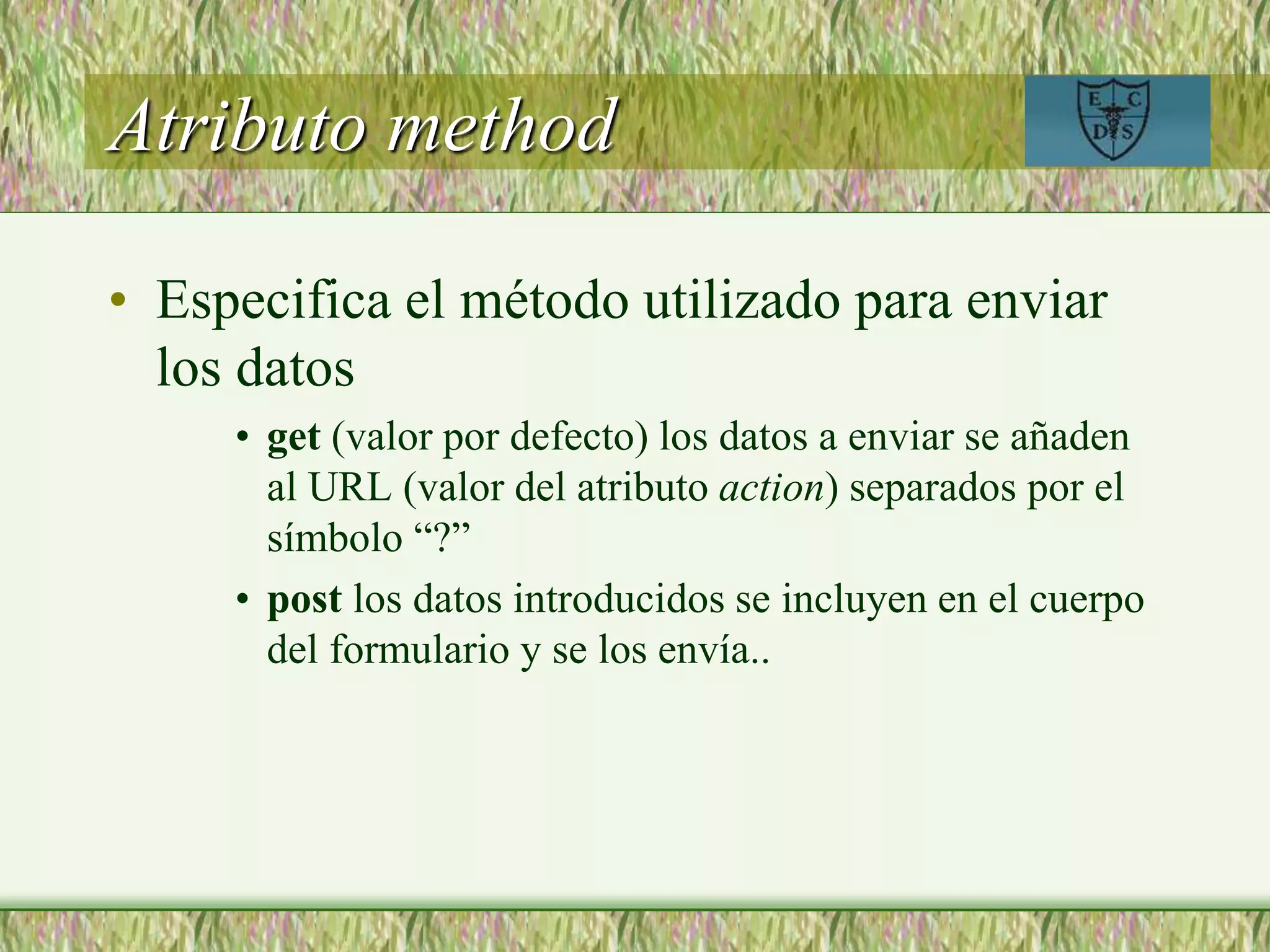 Atributo method
• Especifica el método utilizado para enviar
los datos
• get (valor por defecto) los datos a enviar se añaden
al URL (valor del atributo action) separados por el
símbolo “?”
• post los datos introducidos se incluyen en el cuerpo
del formulario y se los envía..
 