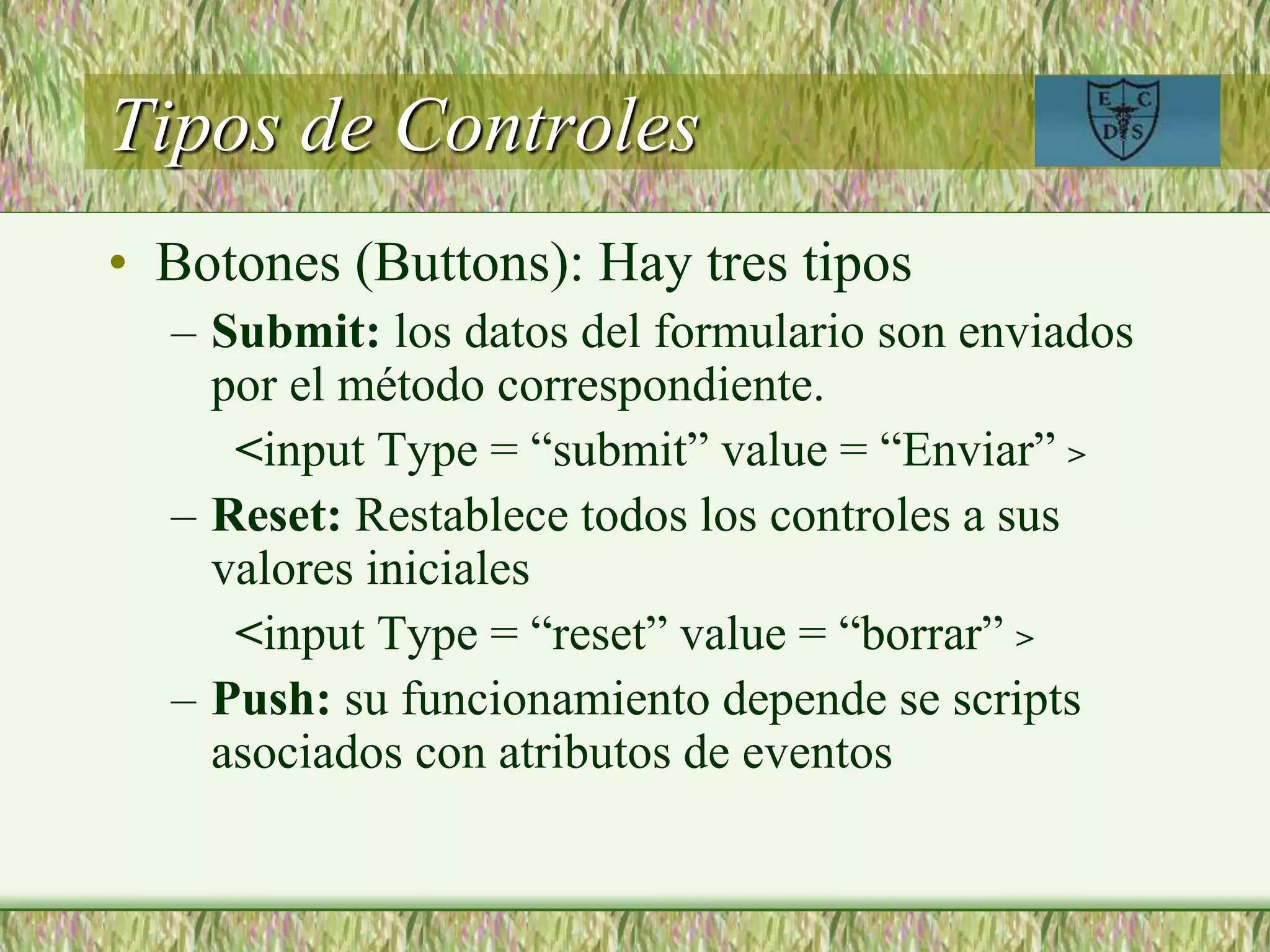 Tipos de Controles
• Botones (Buttons): Hay tres tipos
– Submit: los datos del formulario son enviados
por el método correspondiente.
<input Type = “submit” value = “Enviar” >
– Reset: Restablece todos los controles a sus
valores iniciales
<input Type = “reset” value = “borrar” >
– Push: su funcionamiento depende se scripts
asociados con atributos de eventos
 