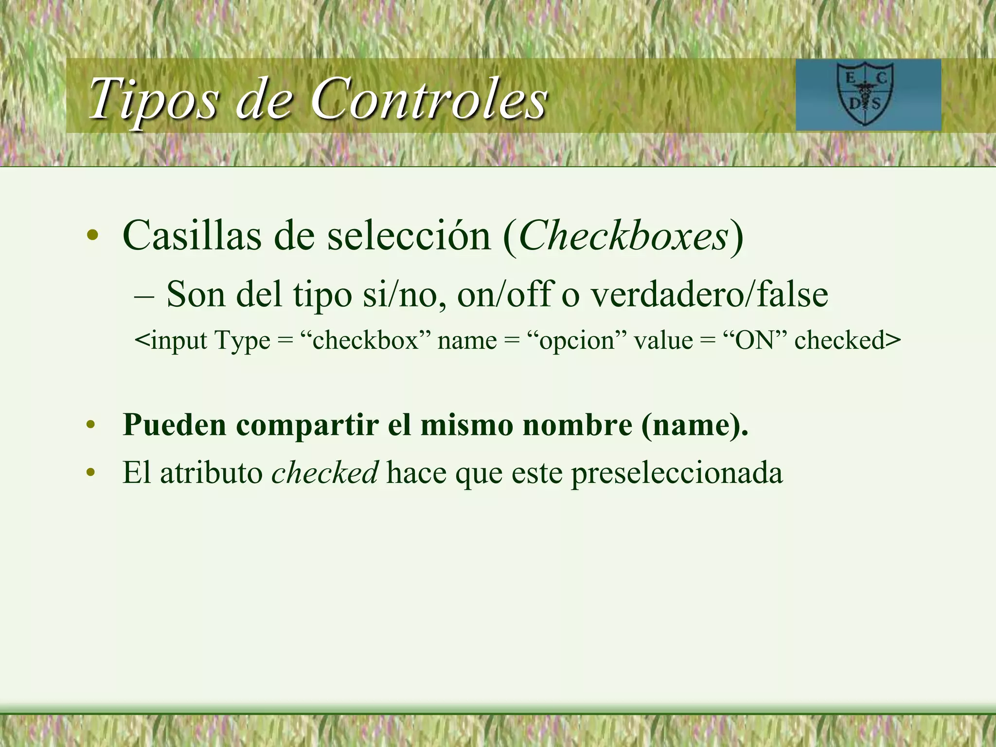 Tipos de Controles
• Casillas de selección (Checkboxes)
– Son del tipo si/no, on/off o verdadero/false
<input Type = “checkbox” name = “opcion” value = “ON” checked>
• Pueden compartir el mismo nombre (name).
• El atributo checked hace que este preseleccionada
 