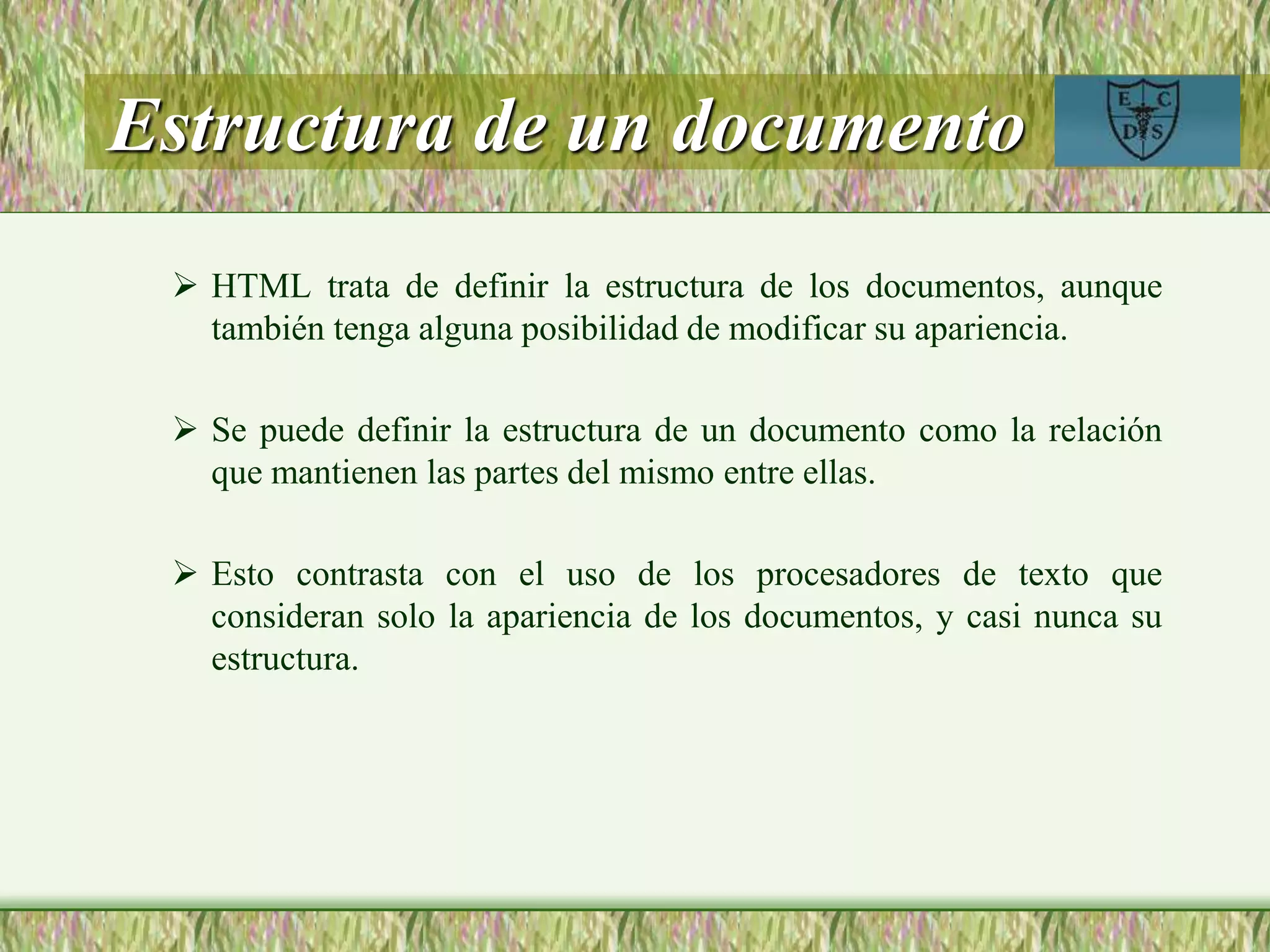 Estructura de un documento
 HTML trata de definir la estructura de los documentos, aunque
también tenga alguna posibilidad de modificar su apariencia.
 Se puede definir la estructura de un documento como la relación
que mantienen las partes del mismo entre ellas.
 Esto contrasta con el uso de los procesadores de texto que
consideran solo la apariencia de los documentos, y casi nunca su
estructura.
 