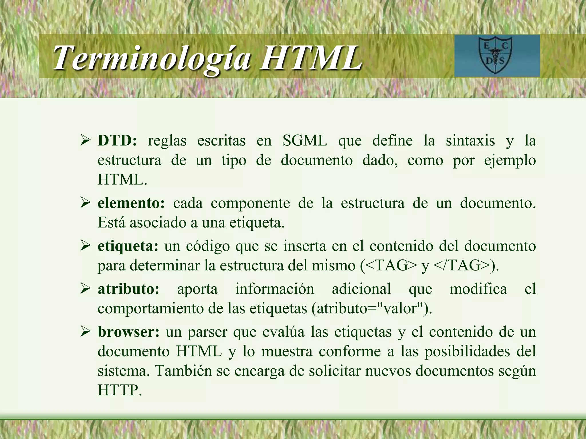 Terminología HTML
 DTD: reglas escritas en SGML que define la sintaxis y la
estructura de un tipo de documento dado, como por ejemplo
HTML.
 elemento: cada componente de la estructura de un documento.
Está asociado a una etiqueta.
 etiqueta: un código que se inserta en el contenido del documento
para determinar la estructura del mismo (<TAG> y </TAG>).
 atributo: aporta información adicional que modifica el
comportamiento de las etiquetas (atributo="valor").
 browser: un parser que evalúa las etiquetas y el contenido de un
documento HTML y lo muestra conforme a las posibilidades del
sistema. También se encarga de solicitar nuevos documentos según
HTTP.
 