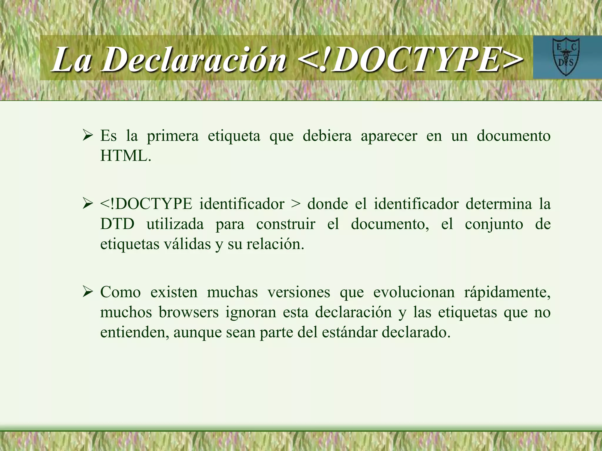 La Declaración <!DOCTYPE>
 Es la primera etiqueta que debiera aparecer en un documento
HTML.
 <!DOCTYPE identificador > donde el identificador determina la
DTD utilizada para construir el documento, el conjunto de
etiquetas válidas y su relación.
 Como existen muchas versiones que evolucionan rápidamente,
muchos browsers ignoran esta declaración y las etiquetas que no
entienden, aunque sean parte del estándar declarado.
 