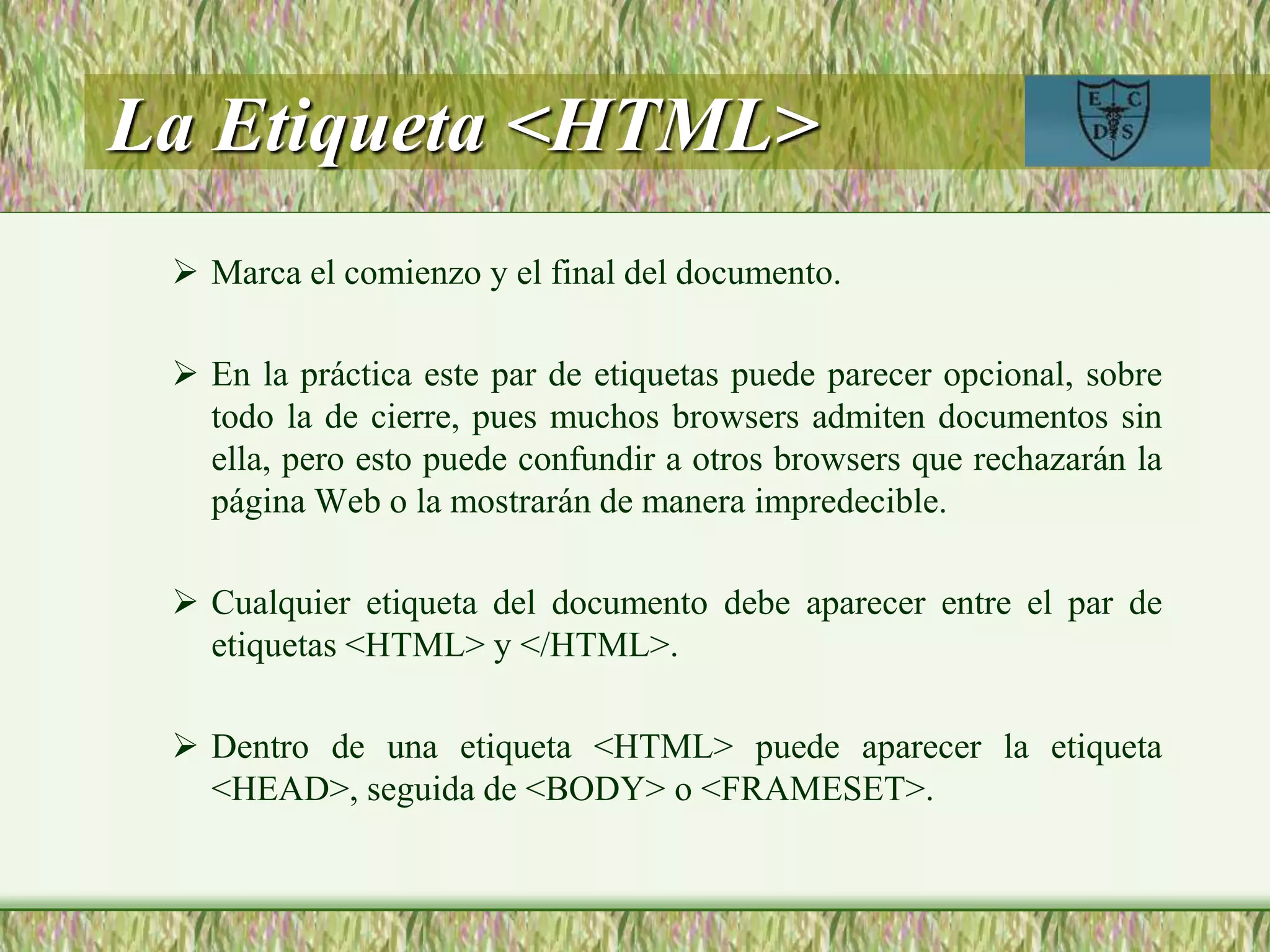 La Etiqueta <HTML>
 Marca el comienzo y el final del documento.
 En la práctica este par de etiquetas puede parecer opcional, sobre
todo la de cierre, pues muchos browsers admiten documentos sin
ella, pero esto puede confundir a otros browsers que rechazarán la
página Web o la mostrarán de manera impredecible.
 Cualquier etiqueta del documento debe aparecer entre el par de
etiquetas <HTML> y </HTML>.
 Dentro de una etiqueta <HTML> puede aparecer la etiqueta
<HEAD>, seguida de <BODY> o <FRAMESET>.
 