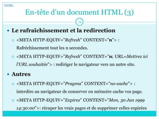 En-tête d’un document HTML (3)
 Le rafraîchissement et la redirection
 <META HTTP-EQUIV="Refresh" CONTENT="n"> :
Rafréchissement tout les n secondes.
 <META HTTP-EQUIV="Refresh" CONTENT="n; URL=Mettrez ici
l'URL souhaitée"> : rediriger le navigateur vers un autre site.
 Autres
 <META HTTP-EQUIV="Pragma" CONTENT="no-cache"> :
interdire au navigateur de conserver en mémoire cache vos page.
 <META HTTP-EQUIV="Expires" CONTENT="Mon, 30 Jun 1999
14:30:00">: récuper les vrais pages et de supprimer celles expirées
HTML
12
 