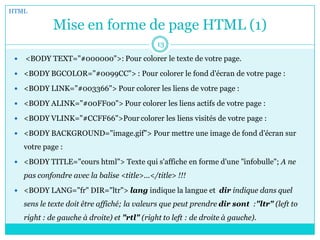 Mise en forme de page HTML (1)
 <BODY TEXT="#000000">: Pour colorer le texte de votre page.
 <BODY BGCOLOR="#0099CC"> : Pour colorer le fond d'écran de votre page :
 <BODY LINK="#003366"> Pour colorer les liens de votre page :
 <BODY ALINK="#00FF00"> Pour colorer les liens actifs de votre page :
 <BODY VLINK="#CCFF66">Pour colorer les liens visités de votre page :
 <BODY BACKGROUND="image.gif"> Pour mettre une image de fond d'écran sur
votre page :
 <BODY TITLE="cours html"> Texte qui s'affiche en forme d'une "infobulle"; A ne
pas confondre avec la balise <title>...</title> !!!
 <BODY LANG="fr" DIR="ltr"> lang indique la langue et dir indique dans quel
sens le texte doit être affiché; la valeurs que peut prendre dir sont :"ltr" (left to
right : de gauche à droite) et "rtl" (right to left : de droite à gauche).
HTML
13
 