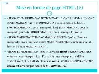 Mise en forme de page HTML (2)
 <BODY TOPMARGIN="50" BOTTOMMARGIN="50" LEFTMARGIN="40"
RIGHTMARGIN="40" >: (TOPMARGIN : Pour la marge du haut) ,
(BOTTOMMARGIN : pour la marge du bas), (LEFTMARGIN : pour la
marge de gauche) et (RIGHTMARGIN : pour la marge de droite).
 <BODY MARGINWIDTH="40" MARGINHEIGHT="50" > : Pour les
marges des côtés gauche et droit ; MARGINWIDTH et pour les marges du
haut et du bas : MARGINHEIGHT.
 <BODY BGPROPERTIES="fixed"> La valeur fixed de BGPROPERTIES
entraine un arrière-plan fixe . Pour avoir un arrière-plan qui défile
verticalement, il faut affecter la valeur scroll à l’attribut BGPROPERTIES.
scroll est la valeur par défaut de BGPROPERTIES.
HTML
14
 