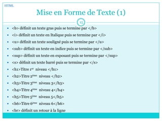 Mise en Forme de Texte (1)
 <b> définit un texte gras puis se termine par </b>
 <i> définit un texte en Italique puis se termine par </i>
 <u> définit un texte souligné puis se termine par </u>
 <sub> définit un texte en indice puis se termine par </sub>
 <sup> définit un texte en exposant puis se termine par </sup>
 <s> définit un texte barré puis se termine par </s>
 <h1>Titre 1er niveau </h1>
 <h2>Titre 2ème niveau </h2>
 <h3>Titre 3ème niveau 3</h3>
 <h4>Titre 4ème niveau 4</h4>
 <h5>Titre 5ème niveau 5</h5>
 <h6>Titre 6ème niveau 6</h6>
 <br> définit un retour à la ligne
HTML
15
 