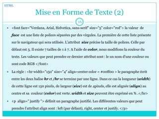 Mise en Forme de Texte (2)
 <font face="Verdana, Arial, Helvetica, sans-serif" size="5" color="red"> la valeur de
face est une liste de polices séparées par des virgules. La première de cette liste présente
sur le navigateur qui sera utilisée. L’attribut size précise la taille de polices. Celle par
défaut est 3. Il existe 7 tailles de 1 à 7. A l'aide de color, nous modifions la couleur du
texte. Les valeurs que peut prendre ce dernier attribut sont : le un nom d’une couleur ou
sont code RGB </font>
 La règle : <hr width="150" size="4" align=center color = #00ff00 > le paragraphe écrit
entre les deux balise hr et /hr se termine par une ligne. Dans ce cas la longueur (width)
de cette ligne est 150 pixels, de largeur (size) est de 4pixels, elle est alignée (align) au
centre et sa couleur (color) est verte. width et size peuvent être exprimé en % .</hr>
 <p align=" justify "> définit un paragraphe justifié. Les différentes valeurs que peut
prendre l’attribut align sont : left (par défaut), right, center et justify. </p>
HTML
16
 