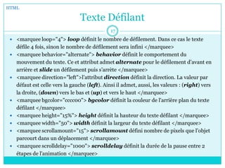 Texte Défilant
 <marquee loop="4"> loop définit le nombre de défilement. Dans ce cas le texte
défile 4 fois, sinon le nombre de défilement sera infini </marquee>
 <marquee behavior="alternate"> behavior définit le comportement du
mouvement du texte. Ce et attribut admet alternate pour le défilement d’avant en
arrière et slide un défilement puis s’arrète </marquee>
 <marquee direction="left">l’attribut direction définit la direction. La valeur par
défaut est celle vers la gauche (left). Ainsi il admet, aussi, les valeurs : (right) vers
la droite, (down) vers le bas et (up) et vers le haut </marquee>
 <marquee bgcolor="cccc00"> bgcolor définit la couleur de l'arrière plan du texte
défilant </marquee>
 <marquee height="15%"> height définit la hauteur du texte défilant </marquee>
 <marquee width="50"> width définit la largeur du texte défilant </marquee>
 <marquee scrollamount="15"> scrollamount défini nombre de pixels que l’objet
parcourt dans un déplacement </marquee>
 <marquee scrolldelay="1000"> scrolldelay définit la durée de la pause entre 2
étapes de l'animation </marquee>
HTML
17
 