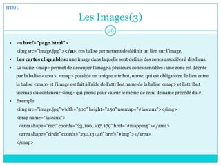 Les Images(3)
 <a href="page.html">
<img src="image.jpg" ></a>: ces balise permettent de définir un lien sur l’image.
 Les cartes cliquables : une image dans laquelle sont définis des zones associées à des liens.
 La balise <map> permet de découper l'image à plusieurs zones sensibles : une zone est décrite
par la balise <area>. <map> possède un unique attribut, name, qui est obligatoire. le lien entre
la balise <map> et l’image est fait à l'aide de l'attribut name de la balise <map> et l'attribut
usemap du conteneur <img> qui prend pour valeur le même de celui de name précédé du #.
 Exemple
<img src="image.jpg" width="500" height="250" usemap="#lascaux"></img>
<map name="lascaux">
<area shape="rect" coords="23, 106, 107, 179" href="#mapping"></area>
<area shape="circle" coords="230,131,46" href="#img"></area>
</map>
HTML
26
 