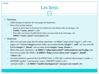Les liens
 Internes
 utilisé lorsque la hauteur de votre page est important.
 Pour créer un lien interne:
 placer un ancre dans le document (à l'endroit où vous désirez aller sur la page). <A
NAME="#nom_ancre"></A>
 Pour aller vers l'ancre il suffit d'écrire dans un autre endroit de votre page. <A
HREF="#nom_ancre">vers ancre</A>
 Externes
 Aller vers une autre page dans le même répertoire: <A HREF="page2.html" target="_self">vers
page2</A> l'attribut target permet d'aller sur la même fenêtre target="_self", sur une nouvelle
fenêtre target="_blank" vers un autre frame target="nom_frame ».
 Même site, autre répertoire: <A HREF="/php/index.html">informations sur le php</A>
 Lien vers un autre site WEB : <A HREF="http://www.site2.com" target="_blank"
>site2</A>
 Les liens extérieurs peuvent être du WWW ( http: ), FTP ( ftp: ), adresse électronique ( mailto: ),
GOPHER ( gopher: ),newsgroup ( news: ),TELNET ( telnet: ), etc...
 exemple mailto : <A HREF="mailto:test@gnet.tn">envoyez un e-mail</A>
HTML
27
 