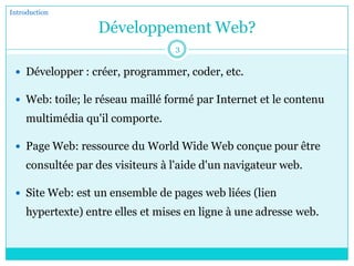 Développement Web?
 Développer : créer, programmer, coder, etc.
 Web: toile; le réseau maillé formé par Internet et le contenu
multimédia qu'il comporte.
 Page Web: ressource du World Wide Web conçue pour être
consultée par des visiteurs à l'aide d'un navigateur web.
 Site Web: est un ensemble de pages web liées (lien
hypertexte) entre elles et mises en ligne à une adresse web.
Introduction
3
 