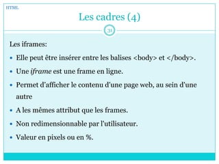 Les cadres (4)
Les iframes:
 Elle peut être insérer entre les balises <body> et </body>.
 Une iframe est une frame en ligne.
 Permet d’afficher le contenu d'une page web, au sein d'une
autre
 A les mêmes attribut que les frames.
 Non redimensionnable par l'utilisateur.
 Valeur en pixels ou en %.
HTML
31
 