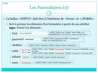 Les Formulaires (2)
 La balise <INPUT> doit être à l’intérieur de <Form> et </FORM>:
 Sert à préciser les éléments d’un formulaire à partir de son attribut
type. Parmi Ces éléments :
 Text
 password
 chekbox
 radio
 submit
 reset
HTML
33
<INPUT TYPE="text" NAME="Nom" SIZE="40"
MAXLENGTH="40" VALUE="voilà une boîte texte">
<INPUT TYPE="password" NAME="motdepasse"
SIZE="20" MAXLENGTH="20">
<INPUT TYPE="checkbox" NAME="option1" Value="réalisation">
<INPUT TYPE="radio" NAME="Groupedage" VALUE="16-25 ans" CHECKED> 16-25
ans<BR>
<INPUT TYPE="radio" NAME="Groupedage" VALUE="26-35 ans"> 26-35 ans<BR>
<INPUT TYPE="submit" VALUE="Envoyer">
<INPUT TYPE="reset" VALUE="Recommencer">
 