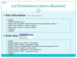 Les Formulaires (Autres éléments)
 liste déroulante
 boîte liste
HTML
34
<FORM>
<SELECT NAME="Pays">
<option value="Question" selected>Quel est votre pays d'origine </option>
<option value="Tunisie"> Tunisie </option>
<option value="France"> France </option>
</SELECT>
</FORM>
<FORM>
<SELECT NAME="Livres" SIZE="5" MULTIPLE>
<OPTION VALUE="HTML"> Apprendre le HTML
<OPTION VALUE="DREAMWEAVER" SELECTED> Créez vos pages pour le Web
<OPTION VALUE="FLASH"> La bible du flash
<OPTION VALUE="DIRECTOR"> Le livre sur Director
<OPTION VALUE="JAVA"> Programmer en Java
</SELECT>
</FORM>
 