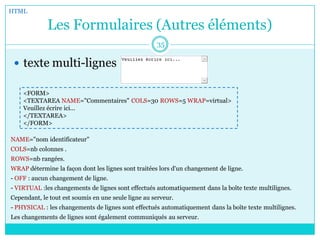 Les Formulaires (Autres éléments)
 texte multi-lignes
HTML
35
<FORM>
<TEXTAREA NAME="Commentaires" COLS=30 ROWS=5 WRAP=virtual>
Veuillez écrire ici...
</TEXTAREA>
</FORM>
NAME="nom identificateur"
COLS=nb colonnes .
ROWS=nb rangées.
WRAP détermine la façon dont les lignes sont traitées lors d'un changement de ligne.
- OFF : aucun changement de ligne.
- VIRTUAL :les changements de lignes sont effectués automatiquement dans la boîte texte multilignes.
Cependant, le tout est soumis en une seule ligne au serveur.
- PHYSICAL : les changements de lignes sont effectués automatiquement dans la boîte texte multilignes.
Les changements de lignes sont également communiqués au serveur.
 