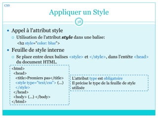 Appliquer un Style
 Appel à l'attribut style
 Utilisation de l'attribut style dans une balise:
<h2 style="color: blue">
 Feuille de style interne
 Se place entre deux balises <style> et </style>, dans l'entête <head>
du document HTML.
CSS
38
<html>
<head>
<title>Premiers pas</title>
<style type="text/css"> (...)
</style>
</head>
<body> (...) </body>
</html>
L'attribut type est obligatoire
Il précise le type de la feuille de style
utilisée
 
