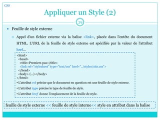 Appliquer un Style (2)
 Feuille de style externe
 Appel d'un fichier externe via la balise <link>, placée dans l'entête du document
HTML. L'URL de la feuille de style externe est spécifiée par la valeur de l'attribut
href...
CSS
39
<html>
<head>
<title>Premiers pas</title>
<link rel="stylesheet" type="text/css" href="../styles/site.css">
</head>
<body> (...) </body>
</html>
• L'attribut rel précise que le document en question est une feuille de style externe.
• L'attribut type précise le type de feuille de style.
• L'attribut href donne l’emplacement de la feuille de style.
feuille de style externe << feuille de style interne<< style en attribut dans la balise
 