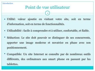 Point de vue utilisateur
 Utilité: valeur ajoutée en visitant votre site, soit en terme
d'information, soit en terme de fonctionnalités.
 Utilisabilité : facile à comprendre et à utiliser, confortable, et fiable.
 Séduction: Le site doit pouvoir se distinguer de ses concurrents,
apporter une image moderne et novatrice en phase avec son
positionnement.
 Compatible: Un site Internet se consulte par de nombreux outils
différents, des ordinateurs aux smart phone en passant par les
tablettes.
Introduction
4
 