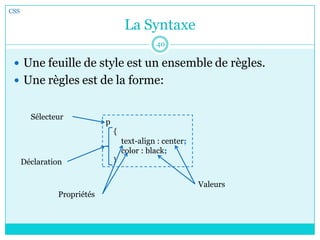 La Syntaxe
 Une feuille de style est un ensemble de règles.
 Une règles est de la forme:
CSS
40
p
{
text-align : center;
color : black;
}
Sélecteur
Déclaration
Propriétés
Valeurs
 