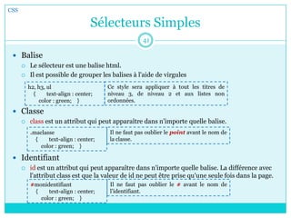 Sélecteurs Simples
 Balise
 Le sélecteur est une balise html.
 Il est possible de grouper les balises à l'aide de virgules
 Classe
 class est un attribut qui peut apparaître dans n'importe quelle balise.
 Identifiant
 id est un attribut qui peut apparaître dans n'importe quelle balise. La différence avec
l'attribut class est que la valeur de id ne peut être prise qu'une seule fois dans la page.
CSS
41
h2, h3, ul
{ text-align : center;
color : green; }
Ce style sera appliquer à tout les titres de
niveau 3, de niveau 2 et aux listes non
ordonnées.
.maclasse
{ text-align : center;
color : green; }
Il ne faut pas oublier le point avant le nom de
la classe.
#monidentifiant
{ text-align : center;
color : green; }
Il ne faut pas oublier le # avant le nom de
l’identifiant.
 