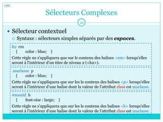 Sélecteurs Complexes
 Sélecteur contextuel
 Syntaxe : sélecteurs simples séparés par des espaces.
CSS
42
h2 em
{ color : blue; }
Cette règle ne s'appliquera que sur le contenu des balises <em> lorsqu'elles
seront à l'intérieur d'un titre de niveau 2 (<h2>).
.maclasse p
{ color : blue; }
Cette règle ne s’appliquera que sur les le contenu des balises <p> lorsqu'elles
seront à l'intérieur d’une balise dont la valeur de l’attribut class est maclasse.
#monid b
{ font-size : large; }
Cette règle ne s’appliquera que sur les le contenu des balises <b> lorsqu'elles
seront à l'intérieur d’une balise dont la valeur de l’attribut class est maclasse.
 